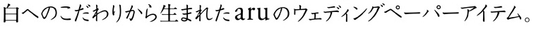 白へのこだわりから生まれたaruのウェディングペーパーアイテム。