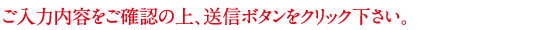 ご入力内容をご確認の上、送信ボタンをクリック下さい。